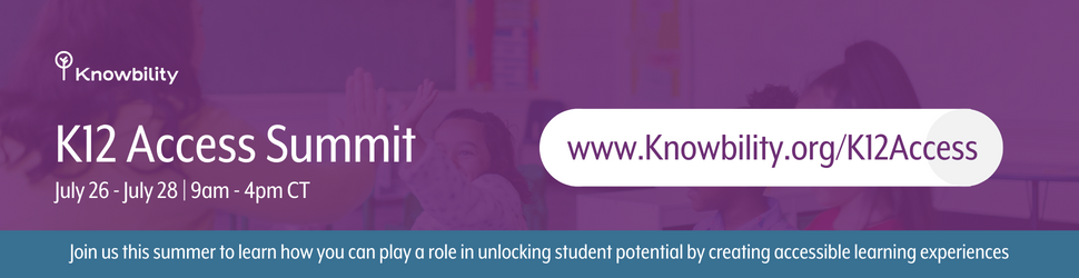 K12 Access Summit. July 26 - July 28 | 9am - 4pm CT. www.Knowbility.org/K12Access. Join us this summer to learn how you can play a role in unlocking student potential by creating accessible learning experiences.